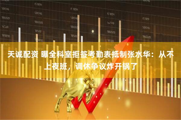 天诚配资 曝全科室拒签考勤表抵制张水华：从不上夜班，调休争议炸开锅了