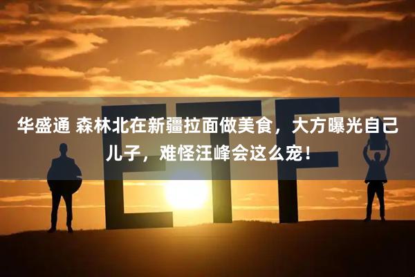 华盛通 森林北在新疆拉面做美食，大方曝光自己儿子，难怪汪峰会这么宠！