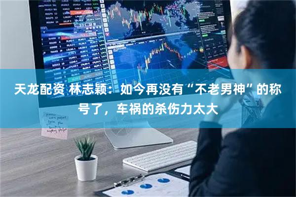 天龙配资 林志颖：如今再没有“不老男神”的称号了，车祸的杀伤力太大