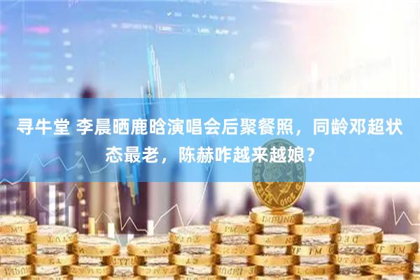 寻牛堂 李晨晒鹿晗演唱会后聚餐照，同龄邓超状态最老，陈赫咋越来越娘？