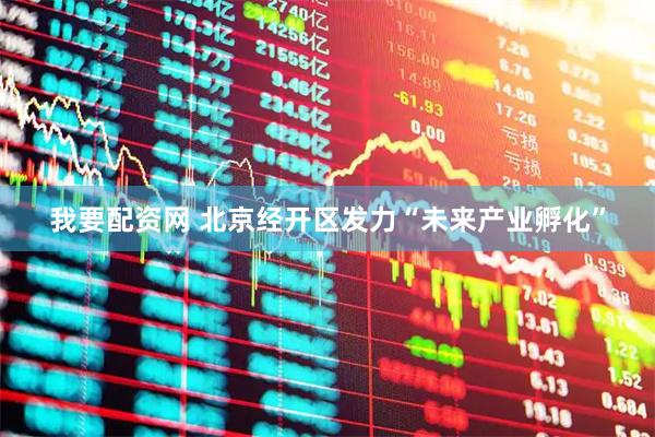 我要配资网 北京经开区发力“未来产业孵化”