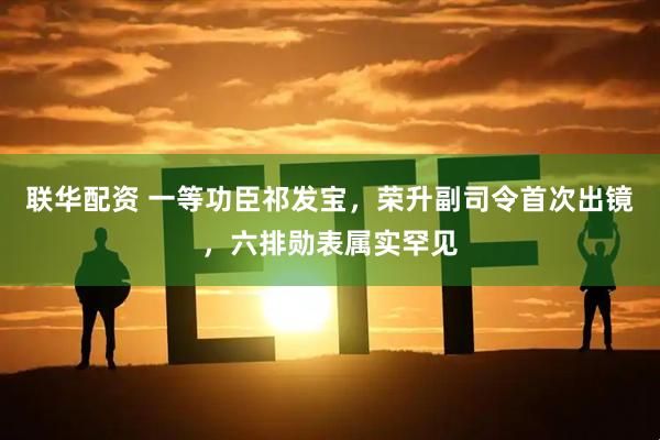 联华配资 一等功臣祁发宝，荣升副司令首次出镜，六排勋表属实罕见