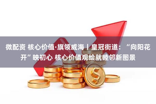 微配资 核心价值·旗领威海丨皇冠街道：“向阳花开”映初心 核心价值观绘就睦邻新图景