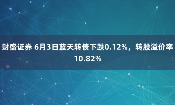 财盛证券 6月3日蓝天转债下跌0.12%，转股溢价率10.82%