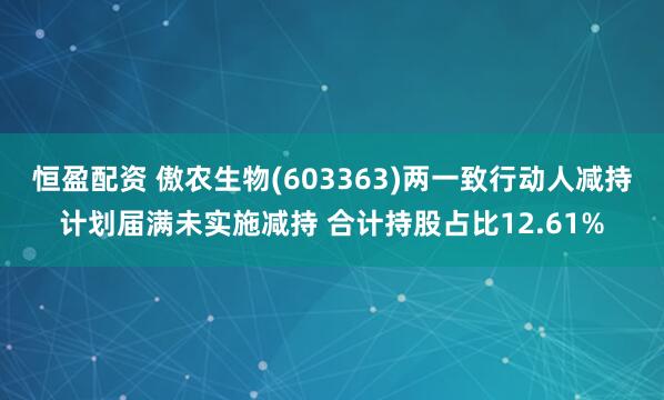 恒盈配资 傲农生物(603363)两一致行动人减持计划届满未实施减持 合计持股占比12.61%