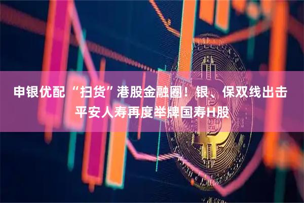 申银优配 “扫货”港股金融圈!银、保双线出击 平安人寿再度举牌国寿H股