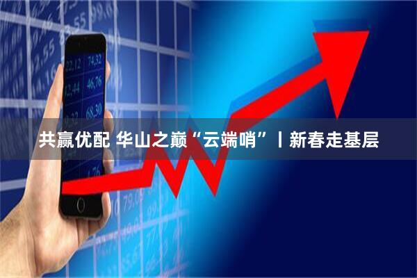 共赢优配 华山之巅“云端哨”丨新春走基层