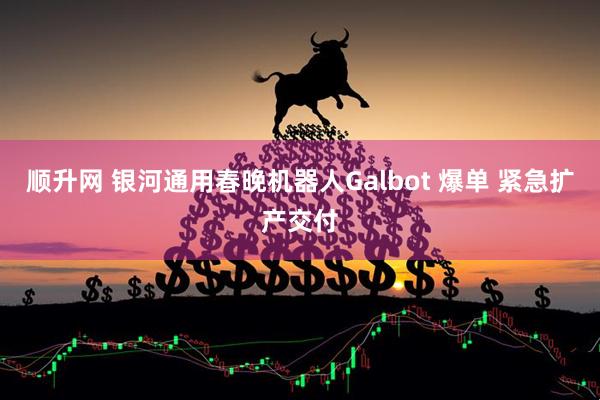 顺升网 银河通用春晚机器人Galbot 爆单 紧急扩产交付