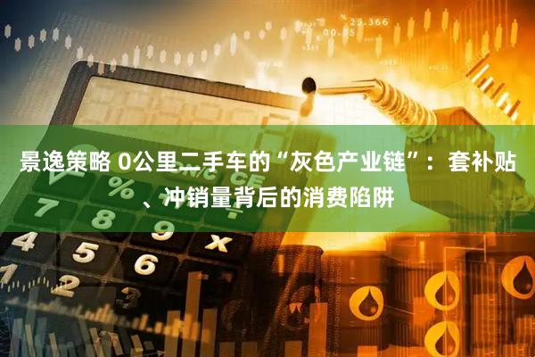 景逸策略 0公里二手车的“灰色产业链”：套补贴、冲销量背后的消费陷阱