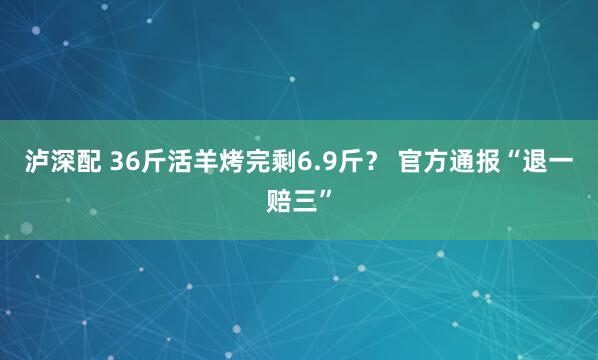 泸深配 36斤活羊烤完剩6.9斤? 官方通报“退一赔三”