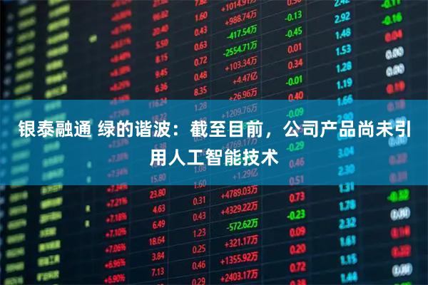 银泰融通 绿的谐波：截至目前，公司产品尚未引用人工智能技术