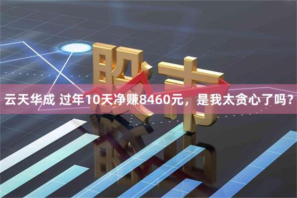 云天华成 过年10天净赚8460元，是我太贪心了吗？