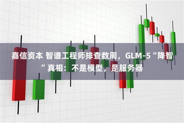 嘉信资本 智谱工程师排查数周，GLM-5“降智”真相：不是模型，是服务器