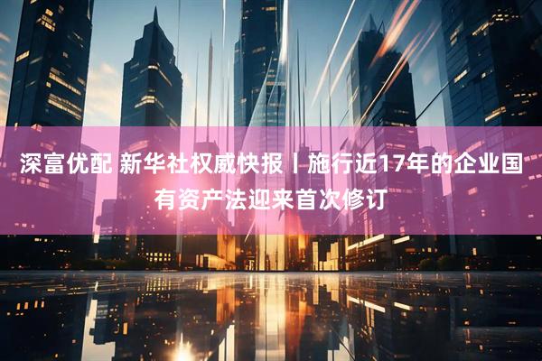 深富优配 新华社权威快报丨施行近17年的企业国有资产法迎来首次修订