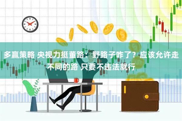 多赢策略 央视力挺董路:野路子咋了?应该允许走不同的路 只要不违法就行