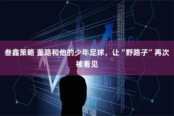 叁鑫策略 董路和他的少年足球，让“野路子”再次被看见