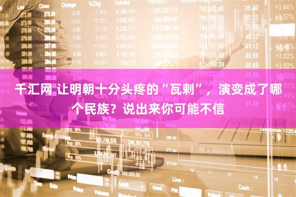 千汇网 让明朝十分头疼的“瓦剌”，演变成了哪个民族？说出来你可能不信
