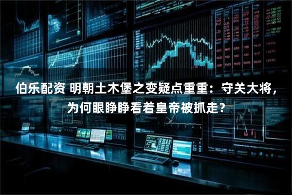 伯乐配资 明朝土木堡之变疑点重重：守关大将，为何眼睁睁看着皇帝被抓走？